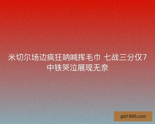 米切尔场边疯狂呐喊挥毛巾 七战三分仅7中铁哭泣展现无奈