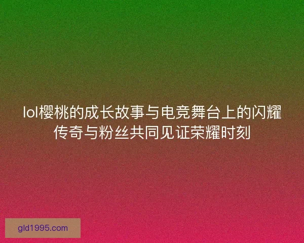 lol樱桃的成长故事与电竞舞台上的闪耀传奇与粉丝共同见证荣耀时刻