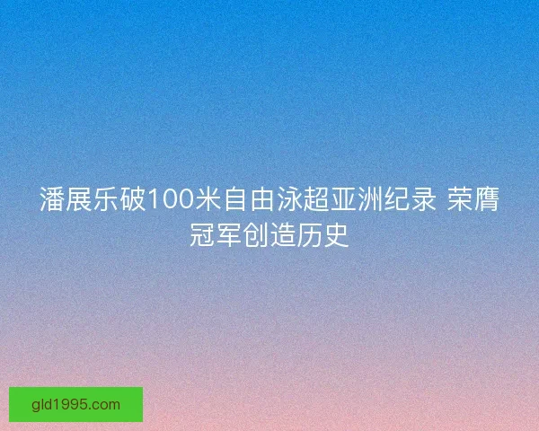 潘展乐破100米自由泳超亚洲纪录 荣膺冠军创造历史