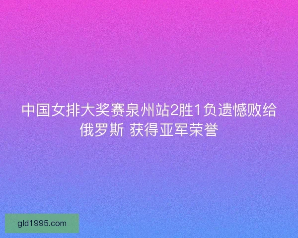 中国女排大奖赛泉州站2胜1负遗憾败给俄罗斯 获得亚军荣誉