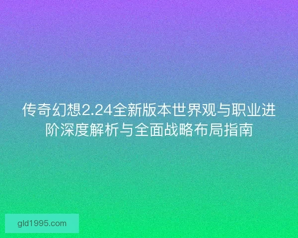传奇幻想2.24全新版本世界观与职业进阶深度解析与全面战略布局指南