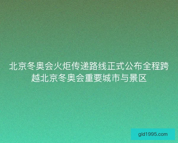 北京冬奥会火炬传递路线正式公布全程跨越北京冬奥会重要城市与景区