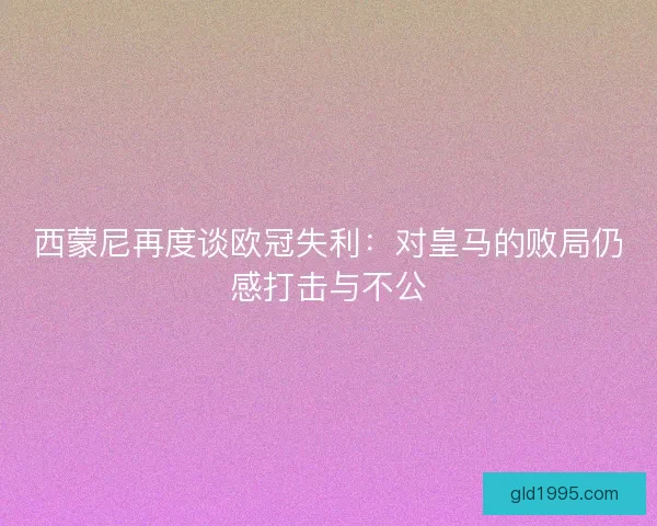 西蒙尼再度谈欧冠失利：对皇马的败局仍感打击与不公