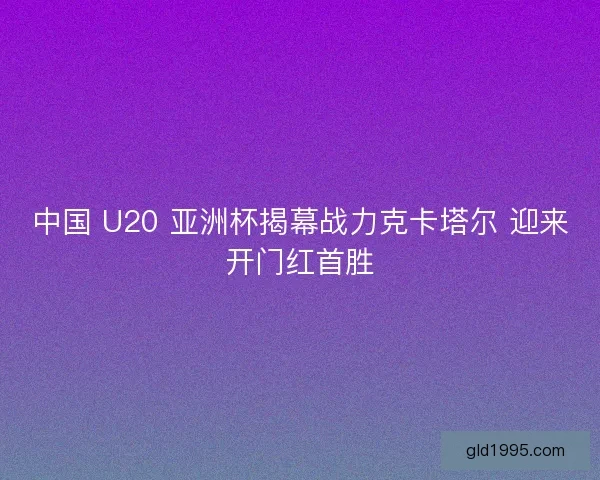中国 U20 亚洲杯揭幕战力克卡塔尔 迎来开门红首胜