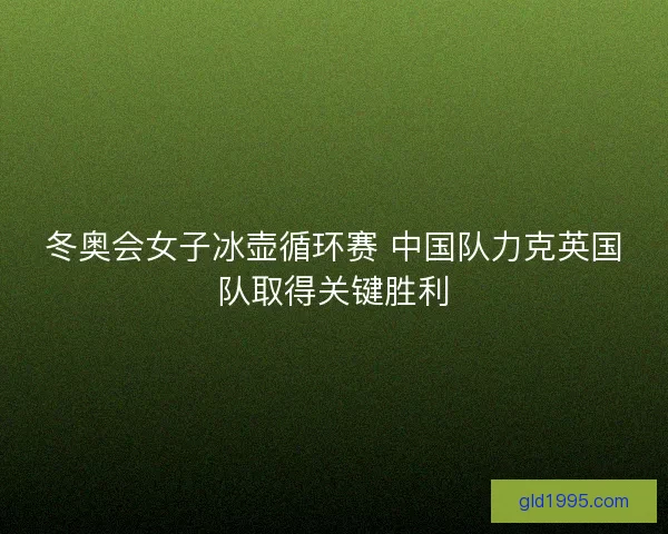冬奥会女子冰壶循环赛 中国队力克英国队取得关键胜利