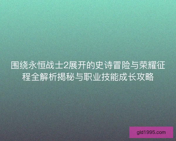 围绕永恒战士2展开的史诗冒险与荣耀征程全解析揭秘与职业技能成长攻略