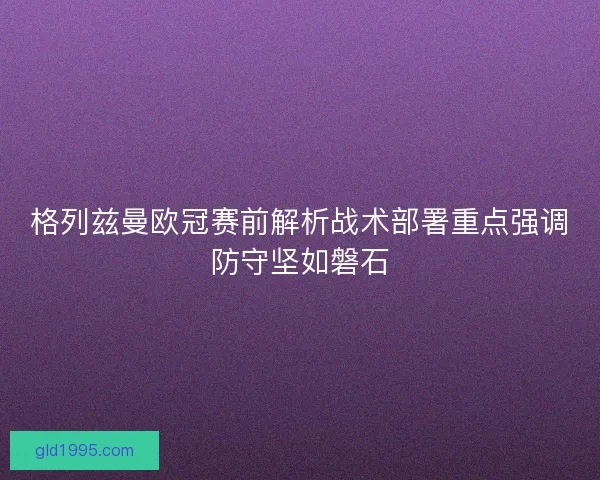 格列兹曼欧冠赛前解析战术部署重点强调防守坚如磐石