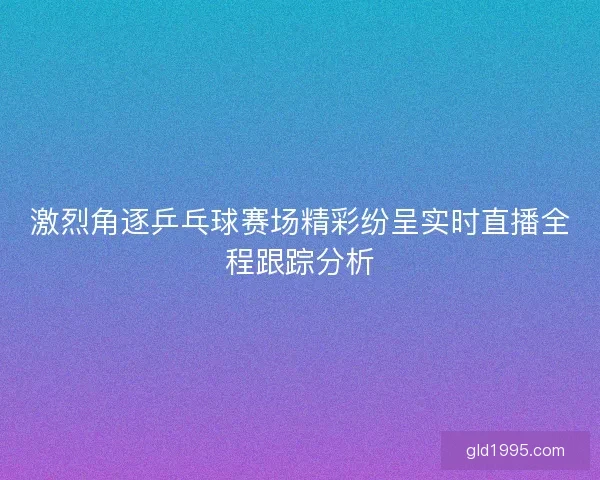 激烈角逐乒乓球赛场精彩纷呈实时直播全程跟踪分析