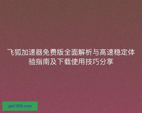 飞狐加速器免费版全面解析与高速稳定体验指南及下载使用技巧分享