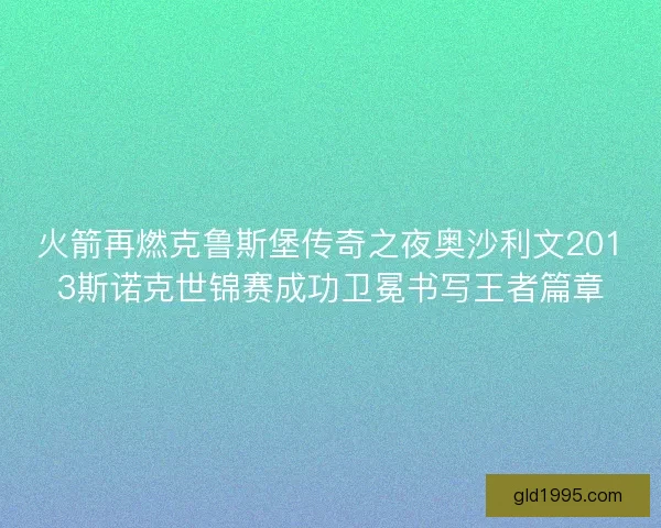 火箭再燃克鲁斯堡传奇之夜奥沙利文2013斯诺克世锦赛成功卫冕书写王者篇章