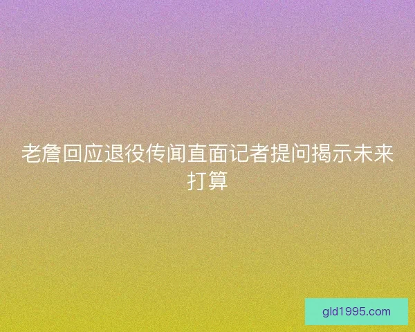 老詹回应退役传闻直面记者提问揭示未来打算