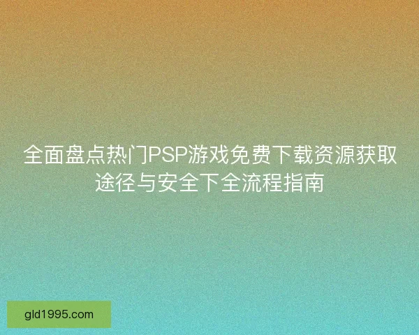 全面盘点热门PSP游戏免费下载资源获取途径与安全下全流程指南